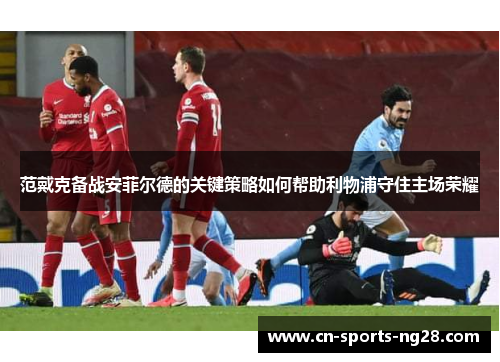 范戴克备战安菲尔德的关键策略如何帮助利物浦守住主场荣耀 范戴克备战安菲尔德的关键策略如何帮助利物浦守住主场荣耀