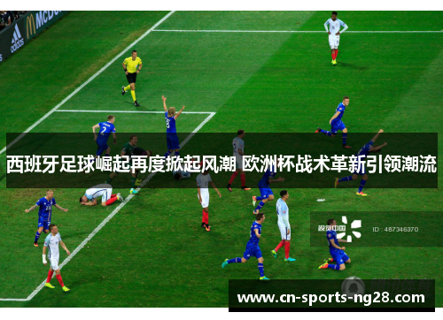 西班牙足球崛起再度掀起风潮 欧洲杯战术革新引领潮流