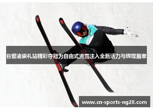 谷爱凌崇礼站精彩夺冠为自由式滑雪注入全新活力与辉煌篇章 谷爱凌崇礼站精彩夺冠为自由式滑雪注入全新活力与辉煌篇章