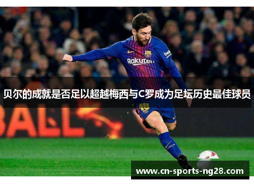 贝尔的成就是否足以超越梅西与C罗成为足坛历史最佳球员 贝尔的成就是否足以超越梅西与C罗成为足坛历史最佳球员
