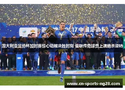 澳大利亚足协杯加时赛惊心动魄决胜时刻 曼联传奇球员上演绝杀逆转