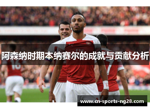 阿森纳时期本纳赛尔的成就与贡献分析
