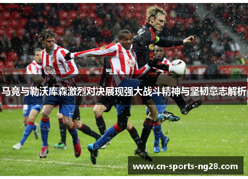 马竞与勒沃库森激烈对决展现强大战斗精神与坚韧意志解析 马竞与勒沃库森激烈对决展现强大战斗精神与坚韧意志解析