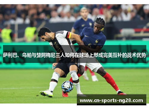 萨利巴、乌帕与楚阿梅尼三人如何在球场上形成完美互补的战术优势 萨利巴、乌帕与楚阿梅尼三人如何在球场上形成完美互补的战术优势