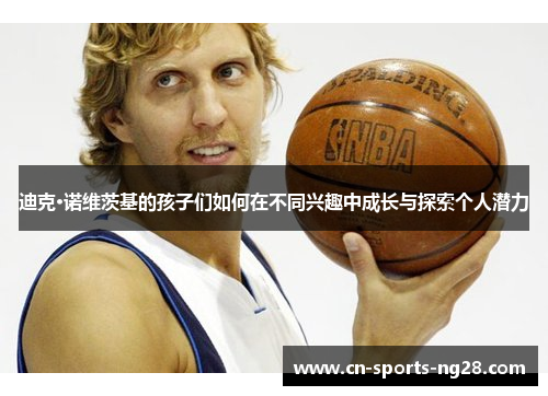 迪克·诺维茨基的孩子们如何在不同兴趣中成长与探索个人潜力 迪克·诺维茨基的孩子们如何在不同兴趣中成长与探索个人潜力