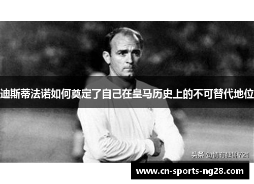 迪斯蒂法诺如何奠定了自己在皇马历史上的不可替代地位