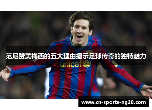 范尼赞美梅西的五大理由揭示足球传奇的独特魅力