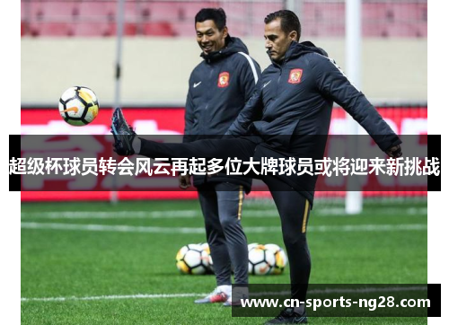 超级杯球员转会风云再起多位大牌球员或将迎来新挑战