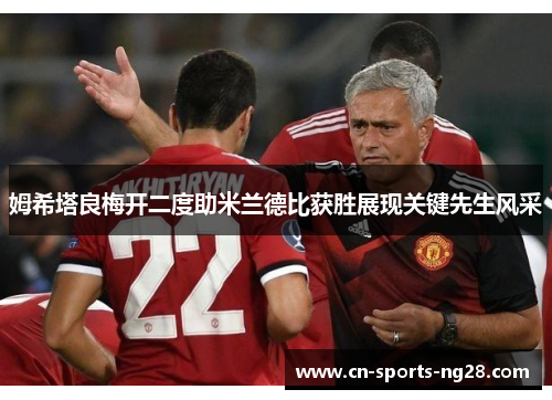 姆希塔良梅开二度助米兰德比获胜展现关键先生风采 姆希塔良梅开二度助米兰德比获胜展现关键先生风采