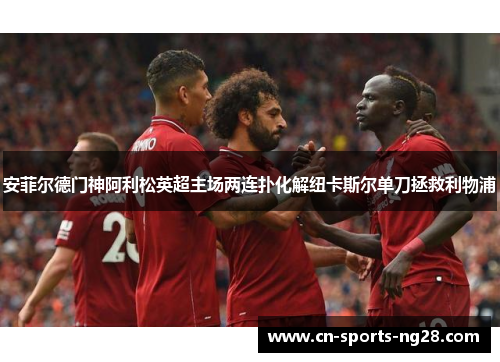 安菲尔德门神阿利松英超主场两连扑化解纽卡斯尔单刀拯救利物浦 安菲尔德门神阿利松英超主场两连扑化解纽卡斯尔单刀拯救利物浦