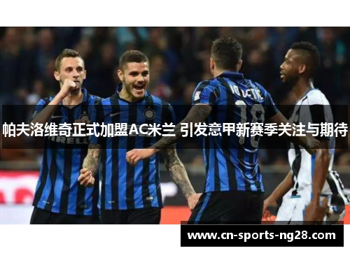 帕夫洛维奇正式加盟AC米兰 引发意甲新赛季关注与期待 帕夫洛维奇正式加盟AC米兰 引发意甲新赛季关注与期待