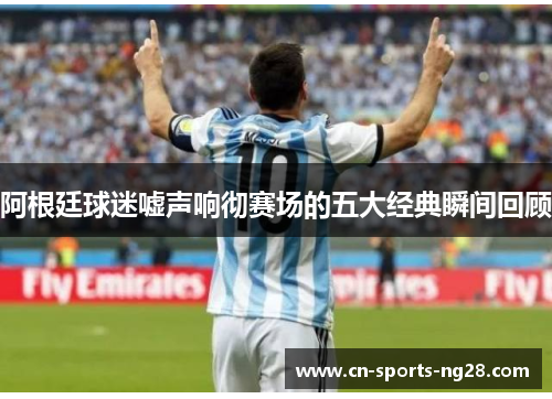 阿根廷球迷嘘声响彻赛场的五大经典瞬间回顾 阿根廷球迷嘘声响彻赛场的五大经典瞬间回顾