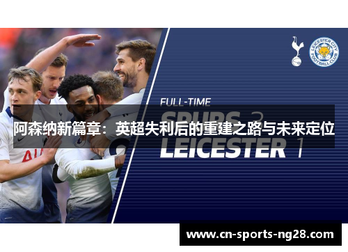 阿森纳新篇章:英超失利后的重建之路与未来定位 阿森纳新篇章:英超失利后的重建之路与未来定位