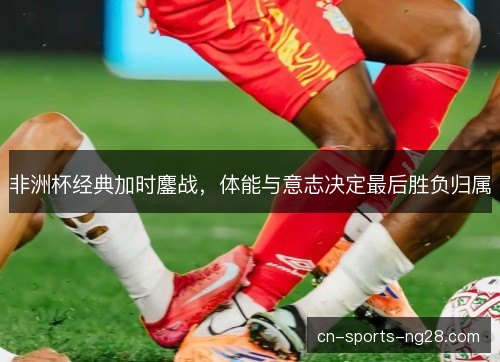 非洲杯经典加时鏖战，体能与意志决定最后胜负归属